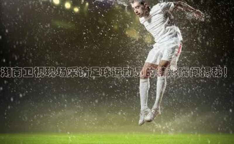 耀世平台登录网页版百度识图湖南卫视现场采访足球运动员的精彩瞬间揭秘！