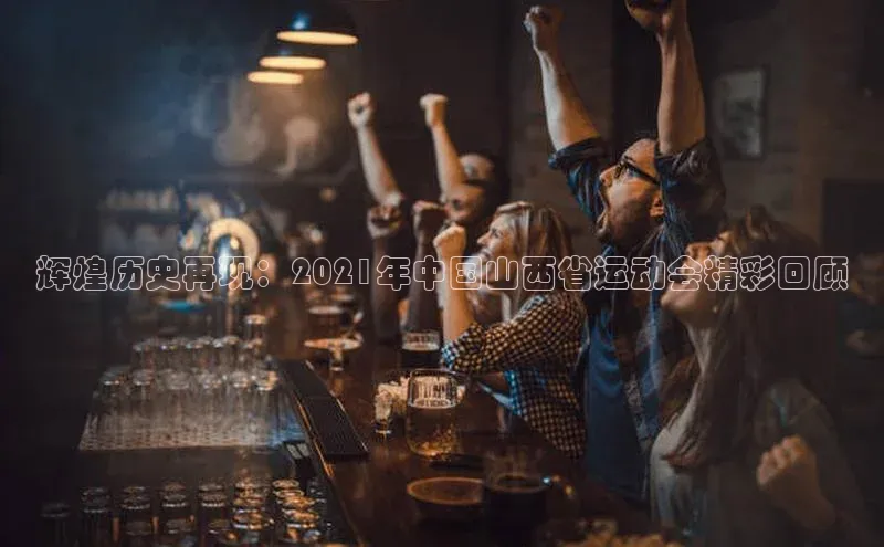 辉煌历史再现：2021年中国山西省运动会精彩回顾