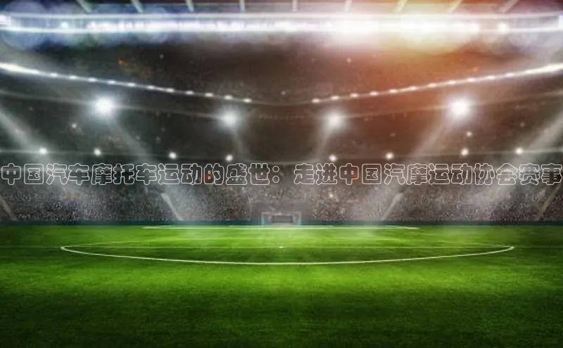 中国汽车摩托车运动的盛世：走进中国汽摩运动协会赛事