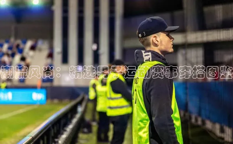 潮流风尚：精选男子运动赛事穿搭图鉴